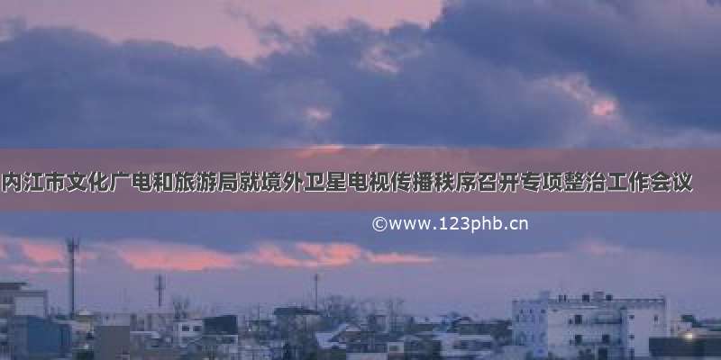 内江市文化广电和旅游局就境外卫星电视传播秩序召开专项整治工作会议