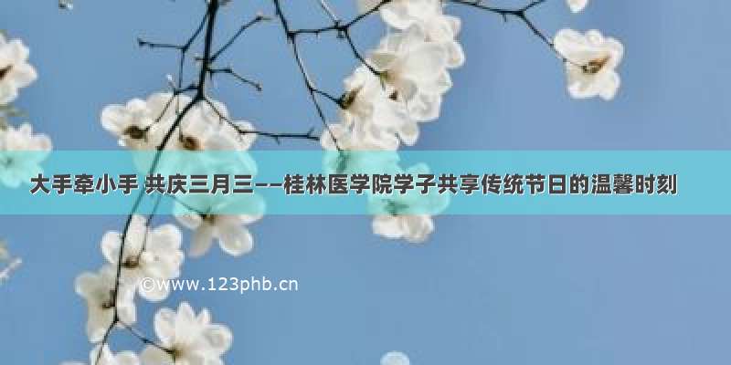 大手牵小手 共庆三月三——桂林医学院学子共享传统节日的温馨时刻