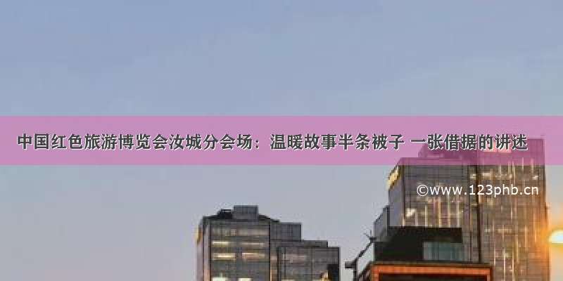 中国红色旅游博览会汝城分会场：温暖故事半条被子 一张借据的讲述