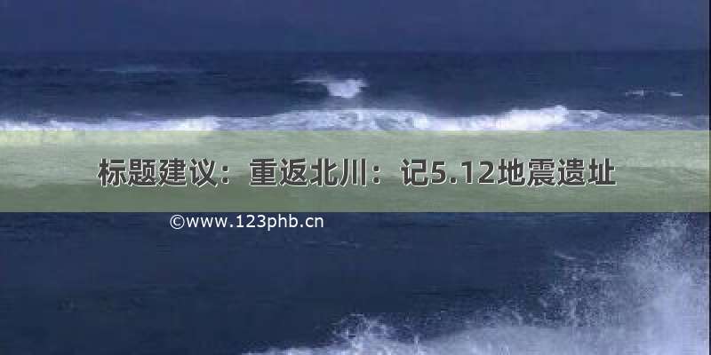 标题建议：重返北川：记5.12地震遗址