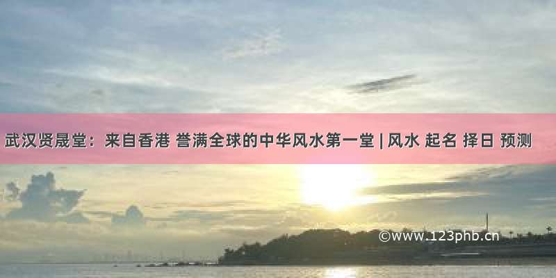 武汉贤晟堂：来自香港 誉满全球的中华风水第一堂 | 风水 起名 择日 预测