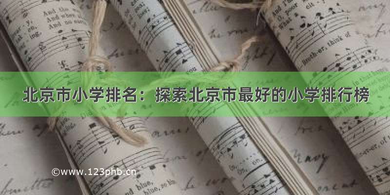 北京市小学排名：探索北京市最好的小学排行榜